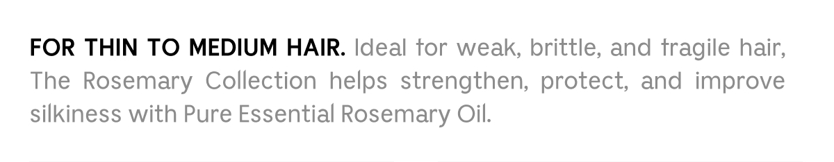 FOR THIN TO MEDIUM HAIR. Ideal for weak, brittle, and fragile hair, The Rosemary Collection helps strengthen, protect, and improve silkiness with Pure Essential Rosemary Oil.