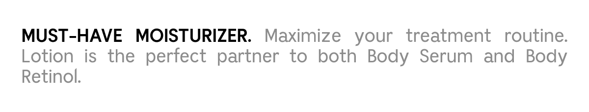 MUST-HAVE MOISTURIZER. Maximize your treatment routine. Lotion is the perfect partner to both Body Serum and Body Retinol.