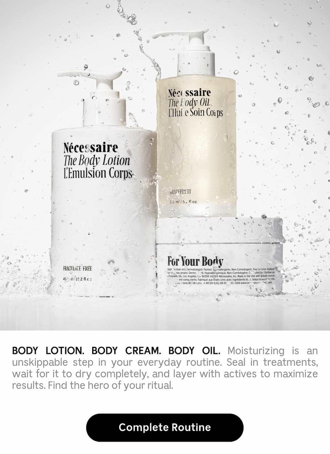 BODY LOTION. BODY CREAM. BODY OIL. Moisturizing is an unskippable step in your everyday routine. Seal in treatments, wait for it to dry completely, and layer with actives to maximize results. Find the hero of your ritual. Complete Routine