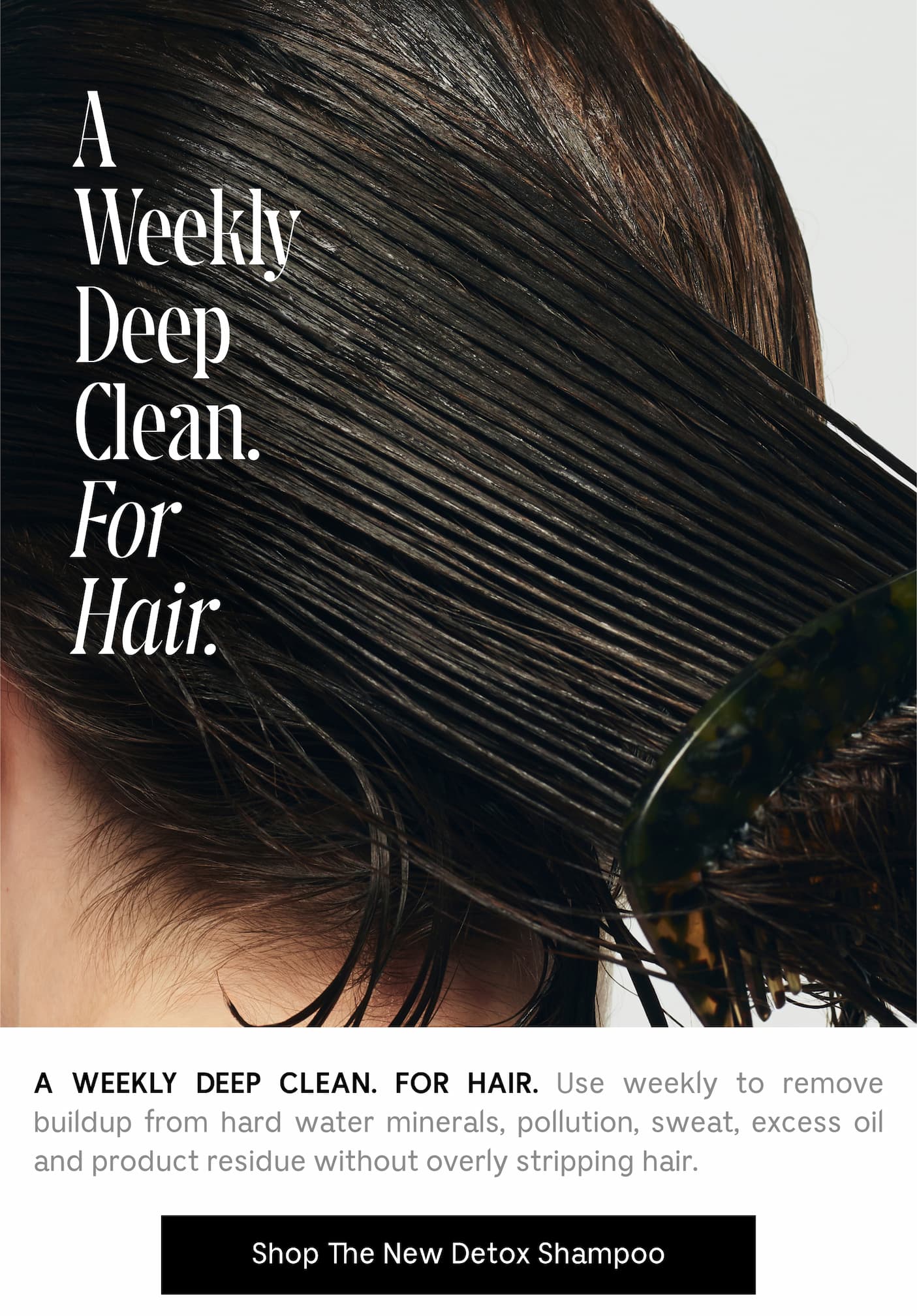 A WEEKLY DEEP CLEAN. FOR HAIR. Use weekly to remove buildup from hard water minerals, pollution, sweat, excess oil and product residue without overly stripping hair. Shop The New Detox Shampoo