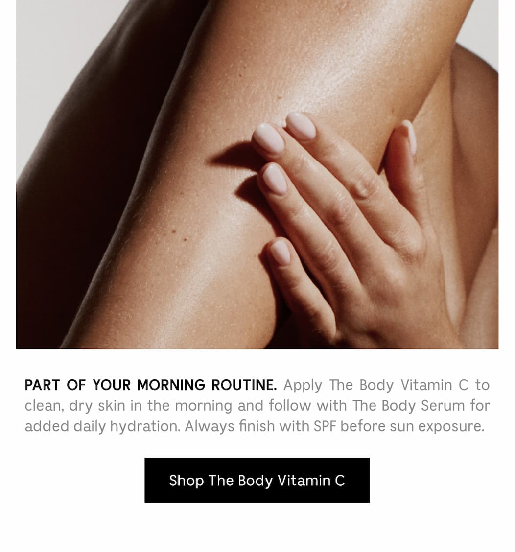 PART OF YOUR MORNING ROUTINE. Apply The Body Vitamin C to clean, dry skin in the morning and follow with The Body Serum for added hydratio. Always finish with SPF before sun exposure. [ Shop The Body Vitamin C ]
