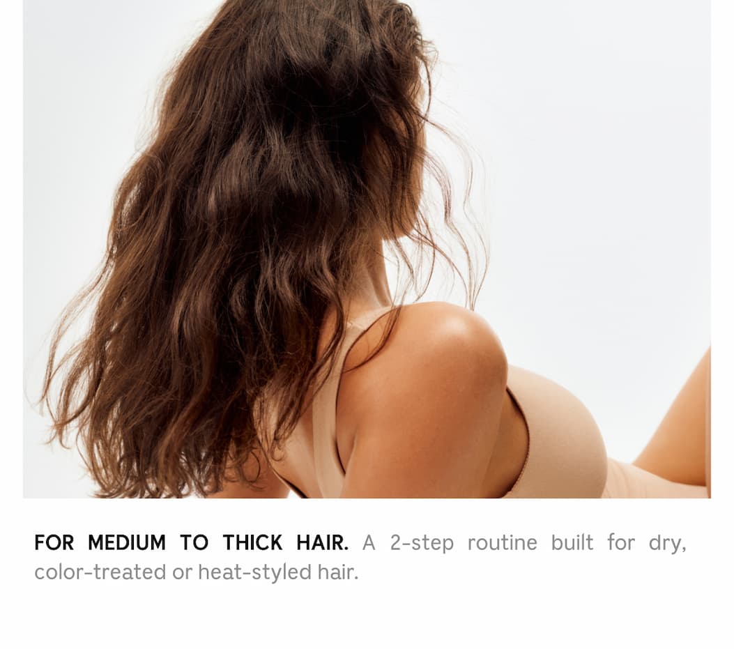 FOR MEDIUM TO THICK HAIR. A 2-step routine built for dry, color-treated or heat-treated hair.