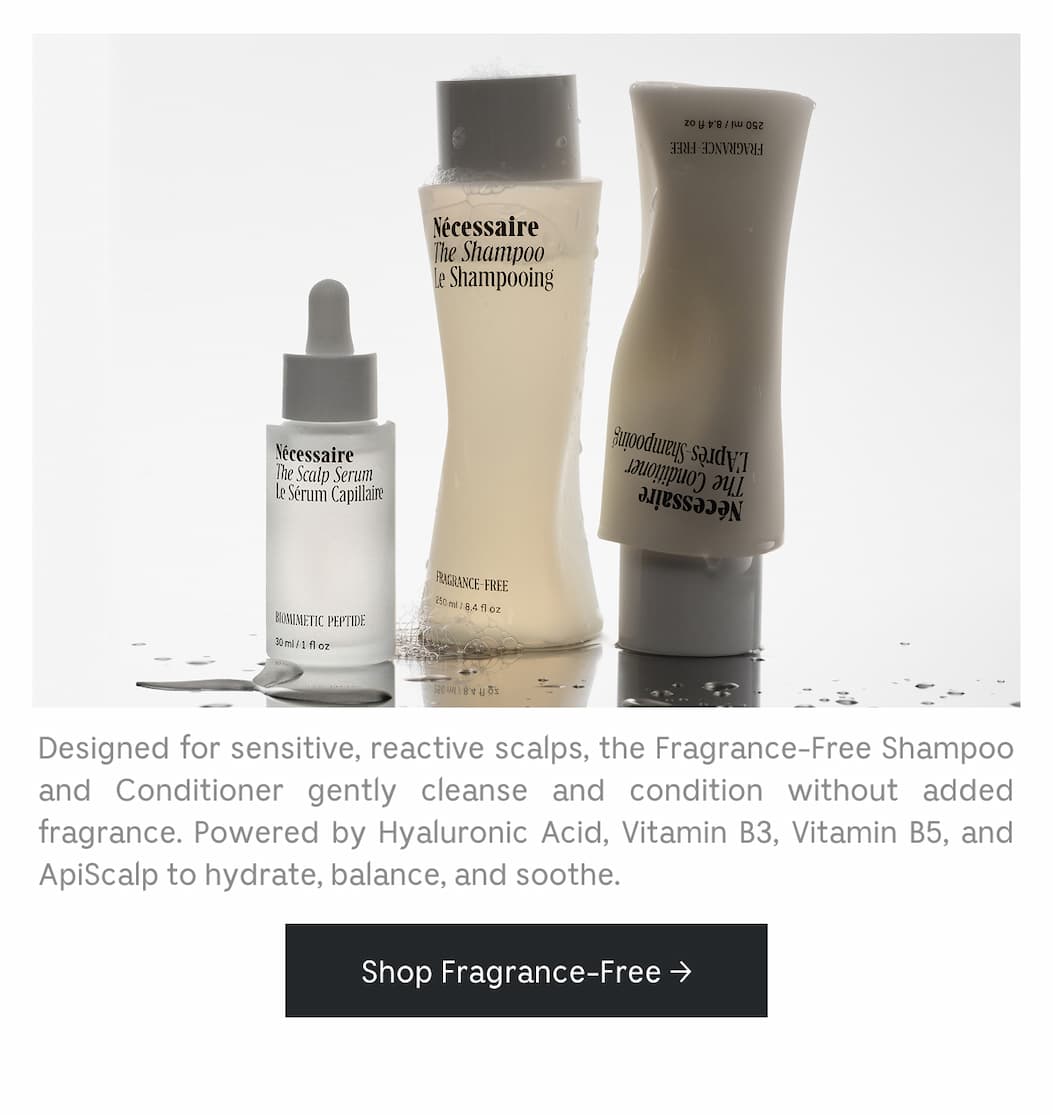 Designed for sensitive, reactive scalps, the Fragrance-Free Shampoo and Conditioner gently cleanse and condition without added fragrance. Powered by Hyaluronic Acid, Vitamin B3, Vitamin B5, and ApiScalp to hydrate, balance, and soothe. Shop Fragrance-Free