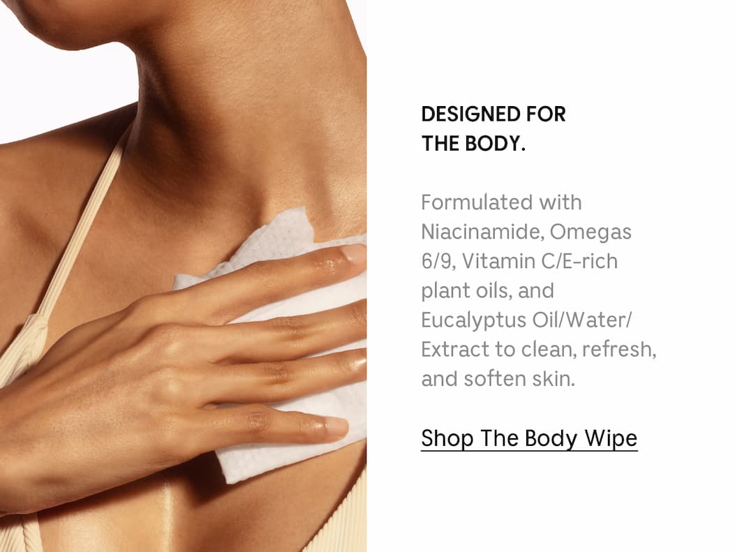 DESIGNED FOR THE BODY. Formulated with Niacinamide, Omegas 6/9, Vitamin C/E-rich plant oils, and Eucalyptus Oil/Water/ Extract to clean, refresh, and soften skin. Shop The Body Wipe
