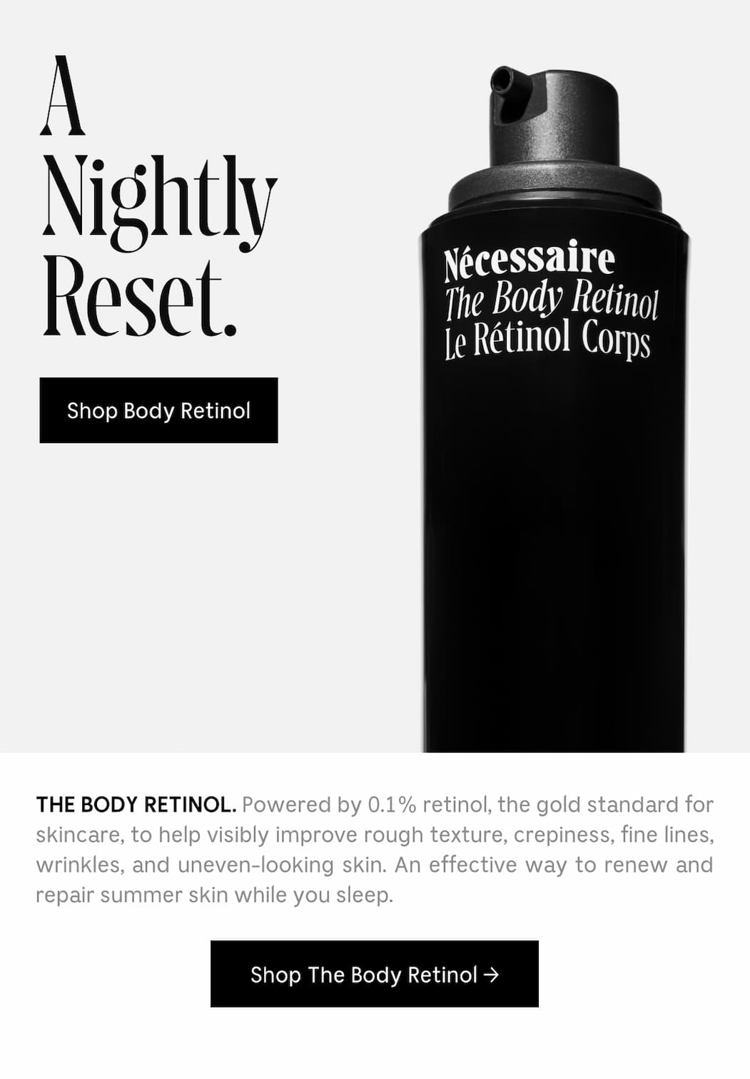 THE BODY RETINOL. Powered by 0.1% retinol, the gold standard for skincare, to help visibly improve rough texture, crepiness, fine lines, wrinkles, and uneven-looking skin. An effective way to renew and repair summer skin while you sleep. [ Shop The Body Retinol ]