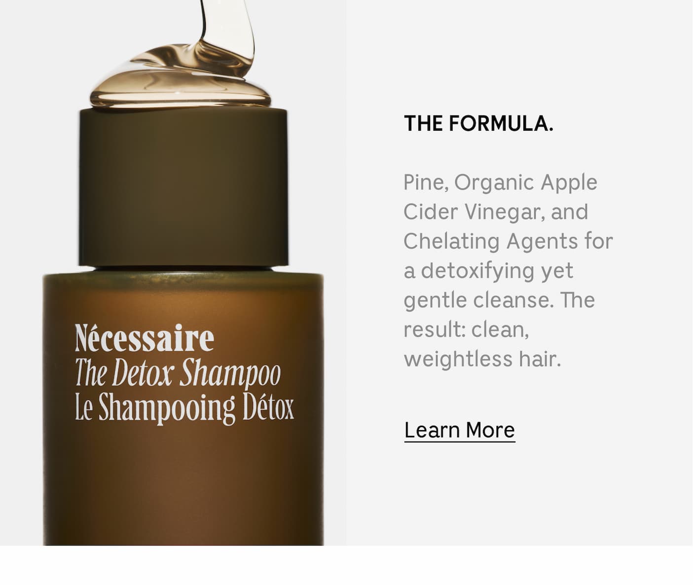 THE FORMULA. Pine, Organic Apple Cider Vinegar, and Chelating Agents for a detoxifying yet gentle cleanse. The result: clean, weightless hair. Learn More