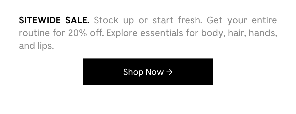 SITEWIDE SALE. Stock up or start fresh. Get your entire routine for 20% off. Explore essentials for body, hair, hands, and lips. Shop Now
