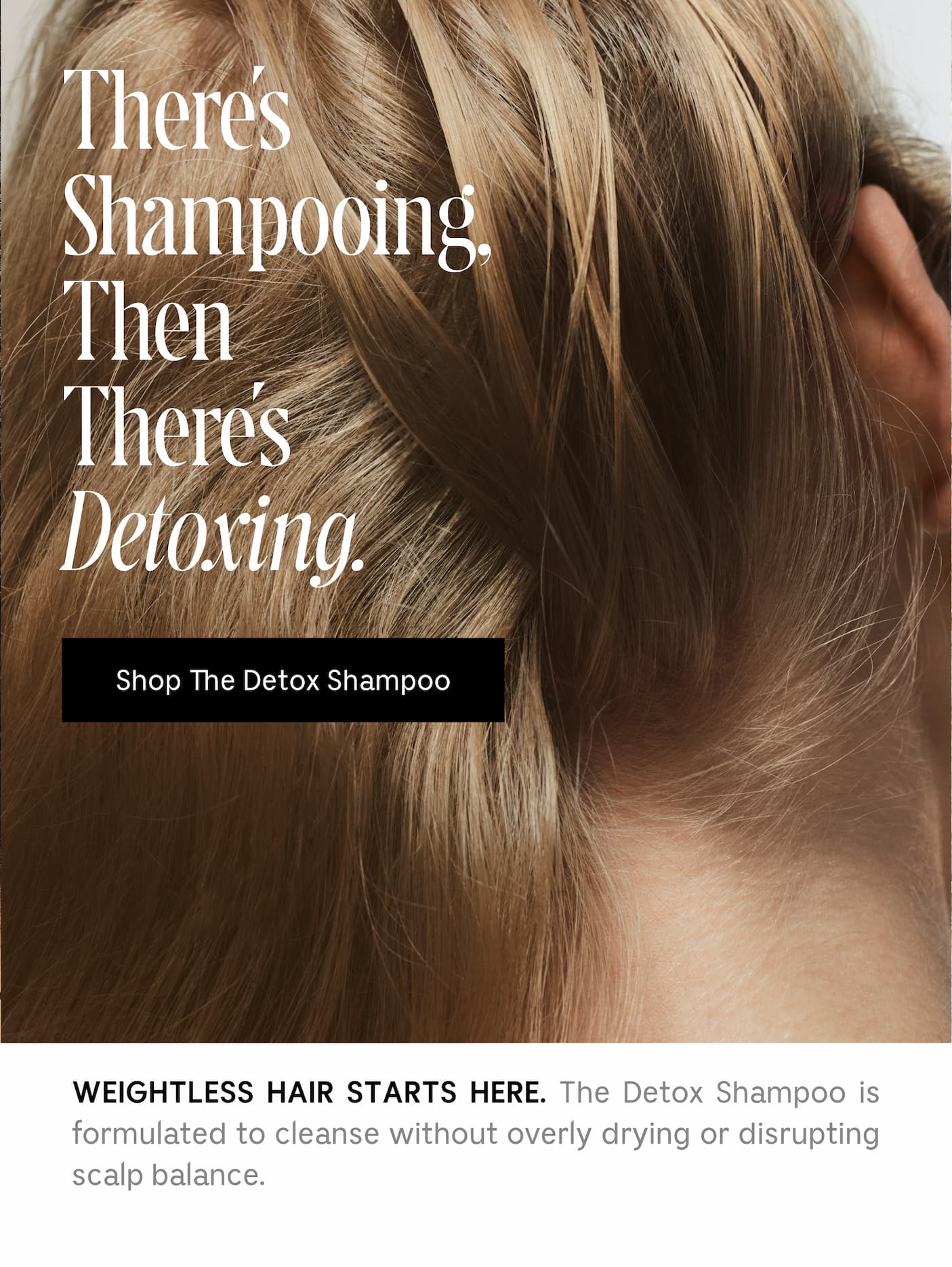 WEIGHTLESS HAIR STARTS HERE. The Detox Shampoo is formulated to cleanse without overly drying or disrupting scalp balance.