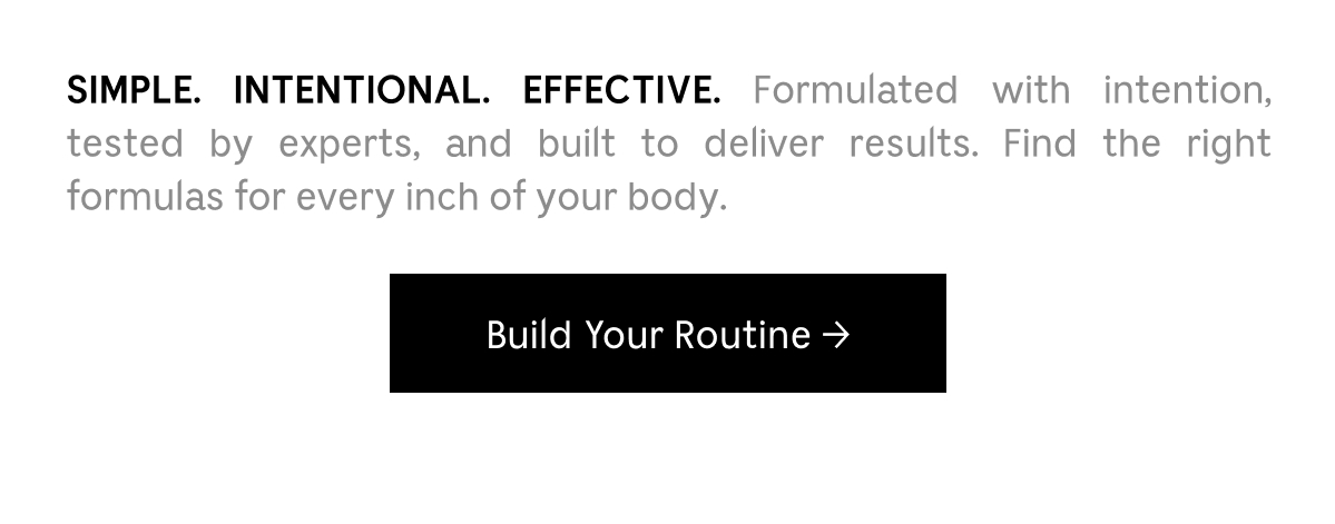 SIMPLE. INTENTIONAL. EFFECTIVE. Formulated with intention, tested by experts, and built to deliver results. Find the right formulas for every inch of your body. | Build Your Routine
