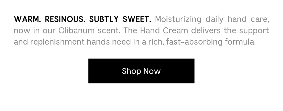 WARM. RESINOUS. SUBLTY SWEET. Moisturizing daily hand care, now in our Olibanum scent. The Hand Cream delivers the support and replenishment hands need in a rich, fast-absorbing formula. | Shop Now