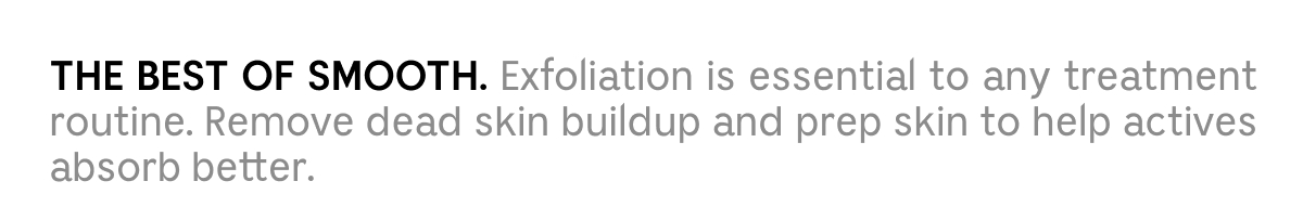 THE BEST OF SMOOTH. Exfoliation is essential to any treatment routine. Remove dead skin buildup and prep skin to help actives absorb better.