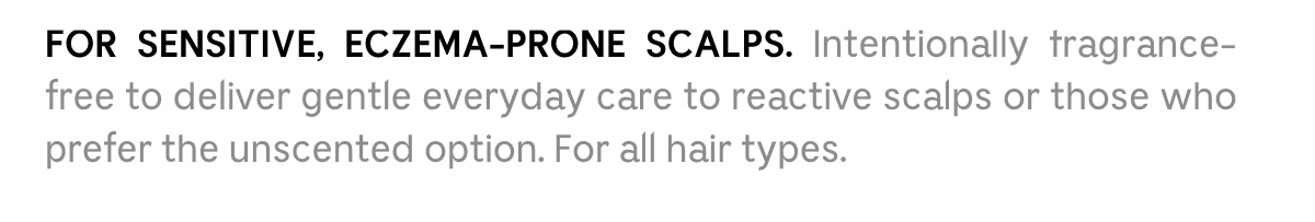 FOR SENSITIVE, ECZEMA-PRONE SCALPS. Intentionally fragrance-free to deliver gentle everyday care to reactive scalps or those who prefer the unscented option. For all hair types.
