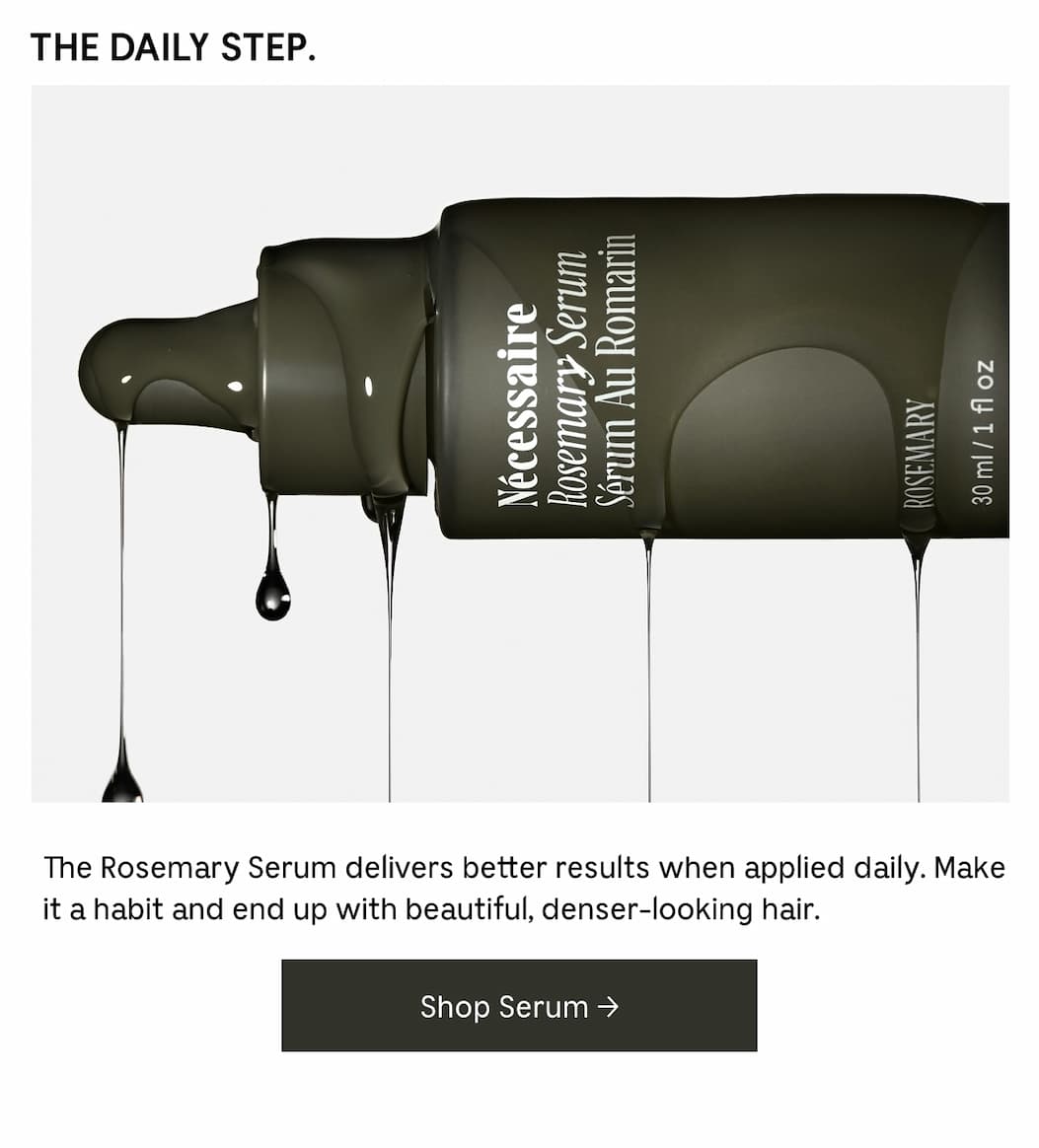 THE DAILY STEP. The Rosemary Serum delivers better results when applied daily. Make it a habit and end up with beautiful, denser-looking hair. Shop Serum