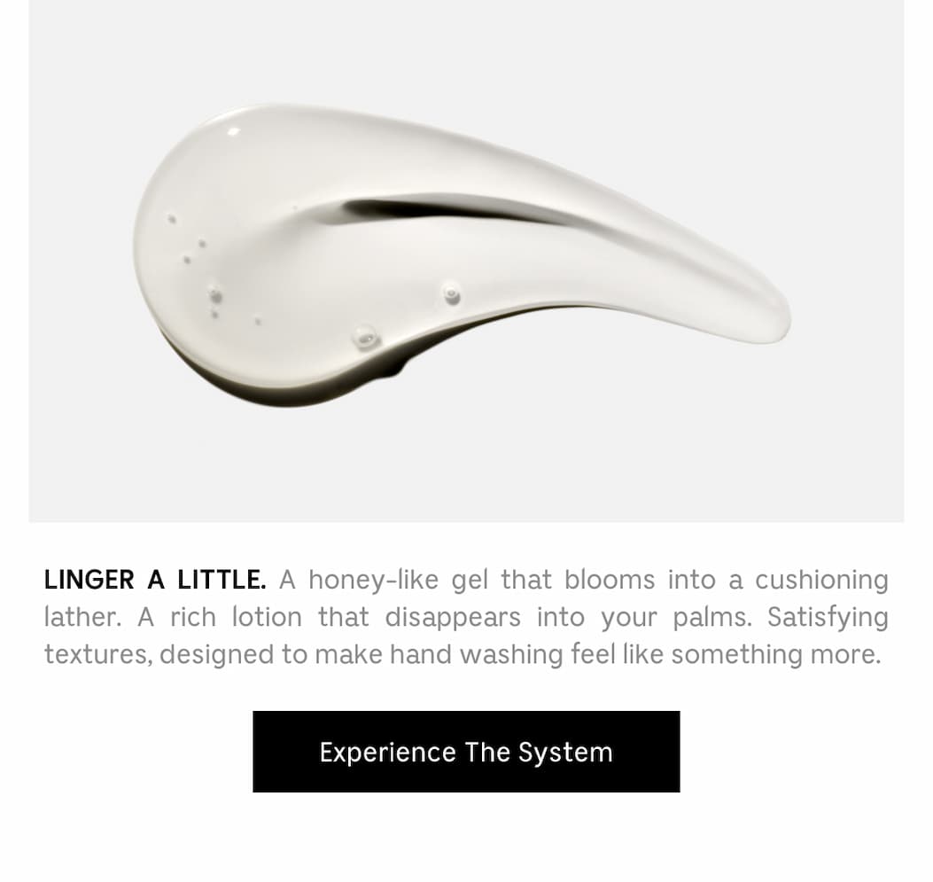 LINGER A LITTLE. A honey-like gel that blooms into a cushioning lather. A rich lotion that disappears into your palms. Satisfying textures, designed to make hand washing feel like something more. Experience The System