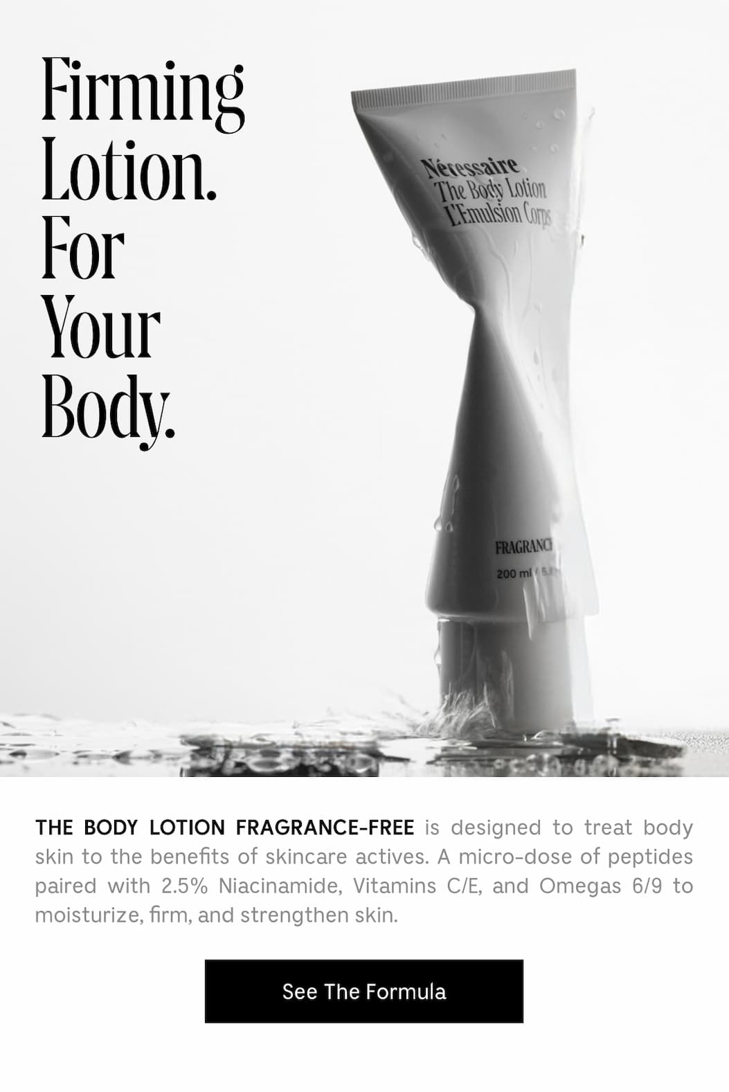 THE BODY LOTION FRAGRANCE-FREE is designed to treat body skin to the benefits of skincare actives. A micro-dose of peptides paired with 2.5% Niacinamide, Vitamins C/E, and Omegas 6/9 to moisture, firm, and strengthen skin.