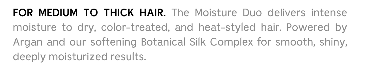 FOR MEDIUM TO THICK HAIR. The Moisture Duo delivers intense moisture to dry, color-treated, and heat-styled hair. Powered by Argan and our softening Botanical Silk Complex for smooth, shiny, deeply moisturized results.