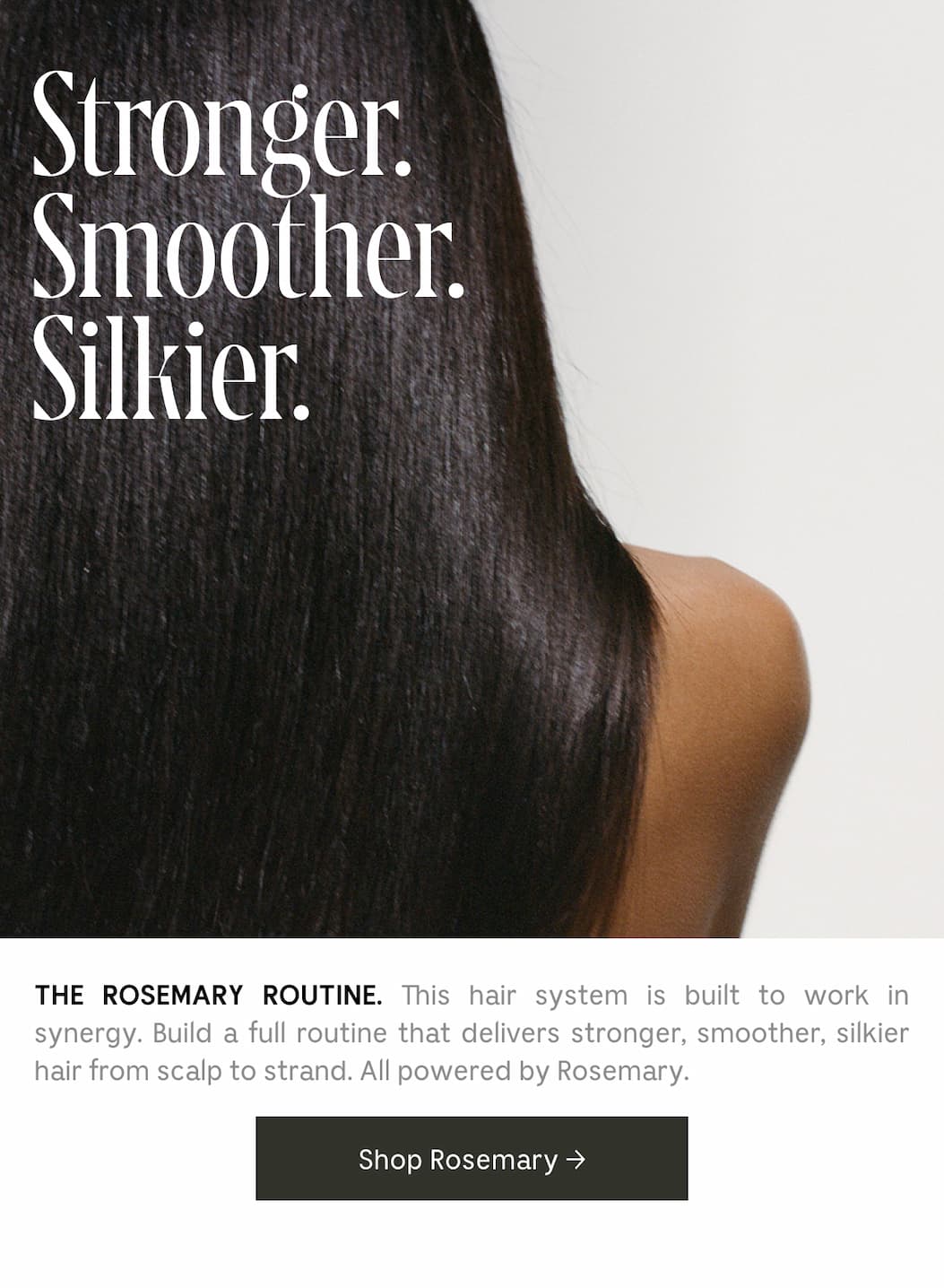 THE ROSEMARY ROUTINE. This hair system is built to work in synergy. Build a full routine that delivers stronger, smoother, silkier hair from scalp to strand. All powered by Rosemary. Shop Rosemary