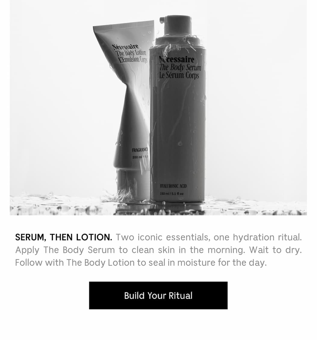 Serum, Then Lotion. Two iconic essentials, one hydration ritual. Apply The Body Serum to clean skin in the morning. Wait to dry. Follow with The Body Lotion to seal in moisture for the day. Build your Ritual