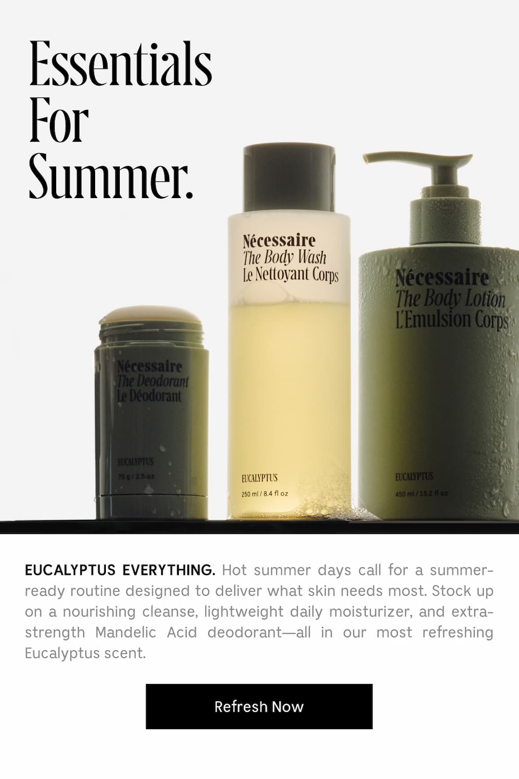 EUCALYPTUS EVERYTHING. Hot summer days call for a summer-ready routinedesigned to deliver what skin needs most. Stock up on a nourishing cleanse, lightweight daily moisturizer, and extra-strength Mandelic Acid deodorant - all in our most refreshing Eucalyptus scent.