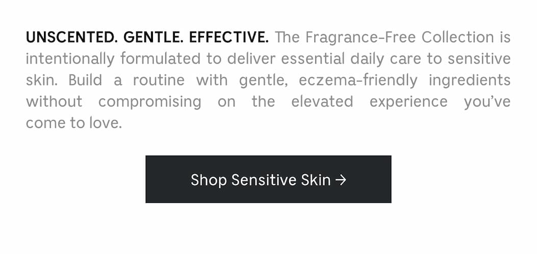 Unscented. Gentle. Effective. the Fragrance-Free Collection is intentionally formulated to deliver essential daily care to sensitive skin. Build a routine with gentle, eczema-friendly ingredients without compromising on the elevated experience you've come to love. | Shop sensitive skin