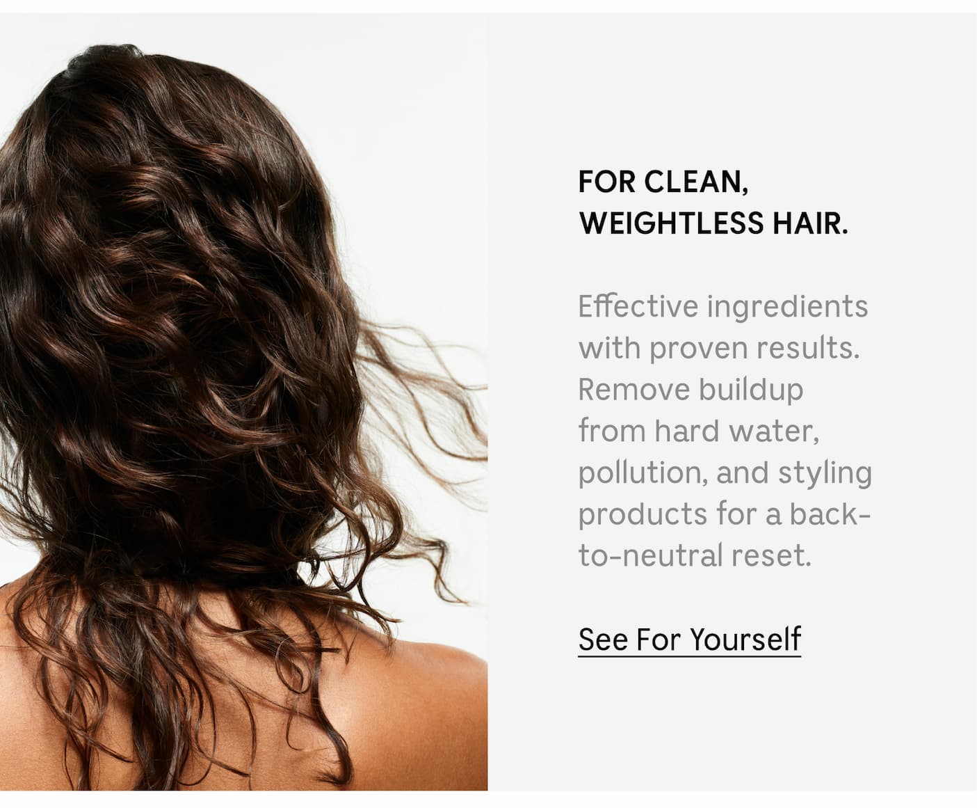FOR CLEAN, WEIGHTLESS HAIR. Effective ingredients with proven results. Remove buildup from hard water, pollution, and styling products for a back-to-neutral reset. See For Yourself