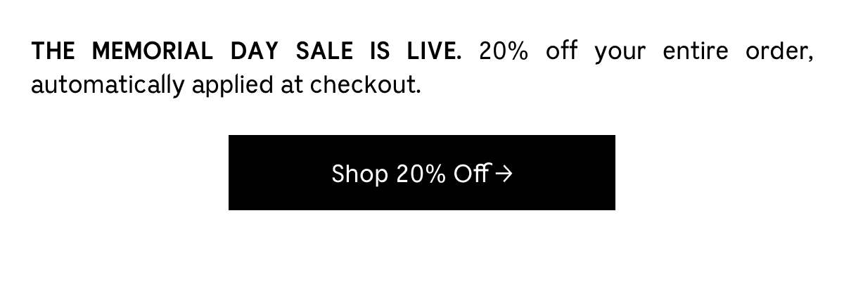 THE MEMORIAL DAY SALE IS LIVE. 20% off your entire order, automatically applied at checkout. Shop 20% Off