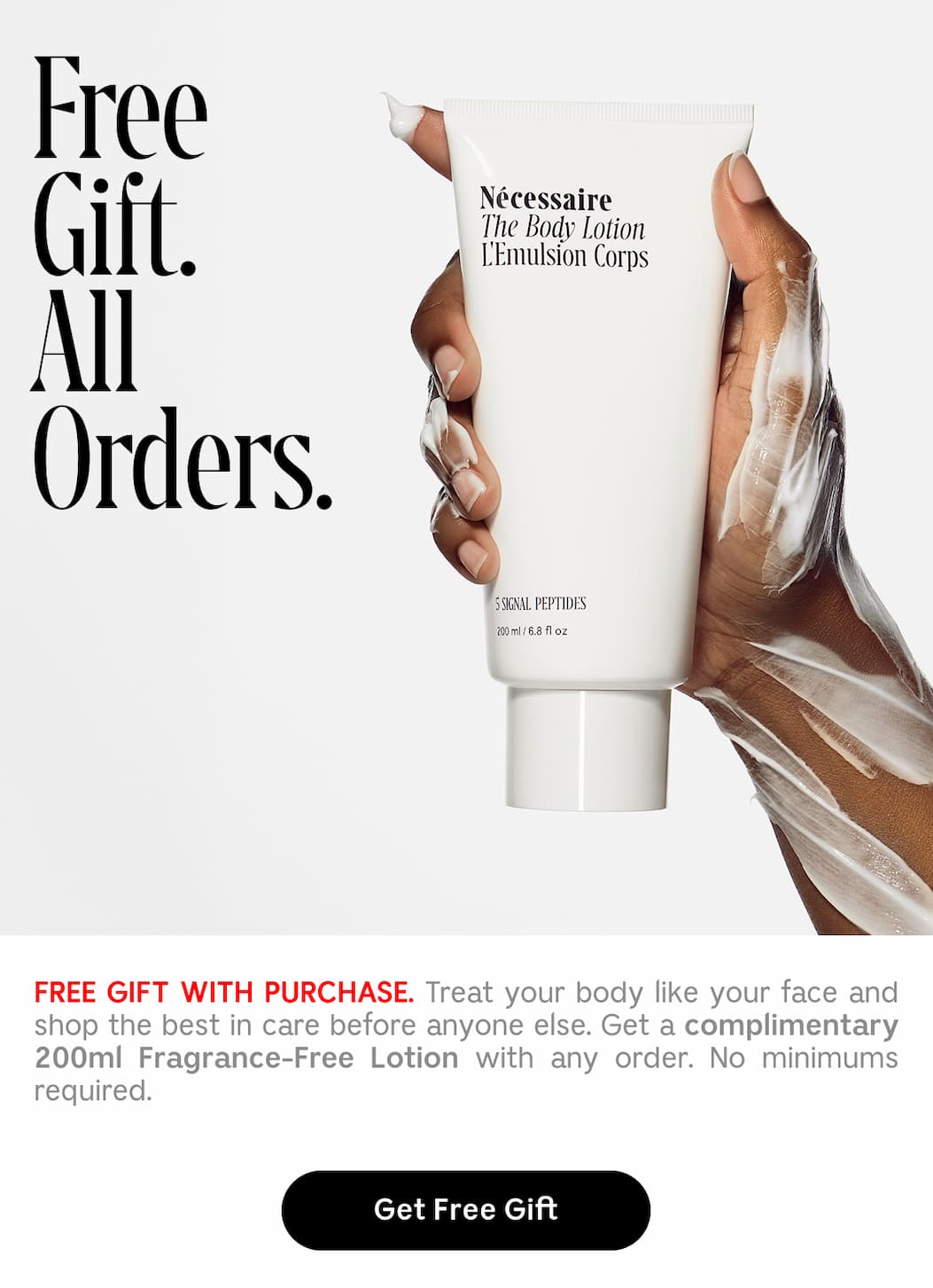 FREE GIFT. ALL ORDERS. FREE GIFT WITH PURCHASE. Treat your body like your face and shop the best in care before anyone else. Get a complementary 200ml Fragrance-Free Lotion with any order. No minimums required. | Get Free Gift