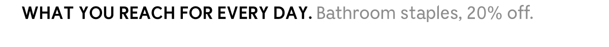 WHAT YOU REACH FOR EVERY DAY. Bathroom staples. 20% off.
