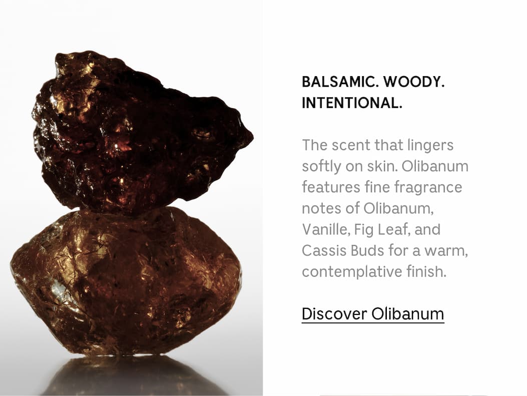BALSAMIC. WOODY. INTENTIONAL. The scent that lingers softly on skin. Olibanum features fine fragrance notes of Olibanum, Vanille, Fig Leaf, and Cassis Buds for a warm, contemplative finish. Discover Olibanum