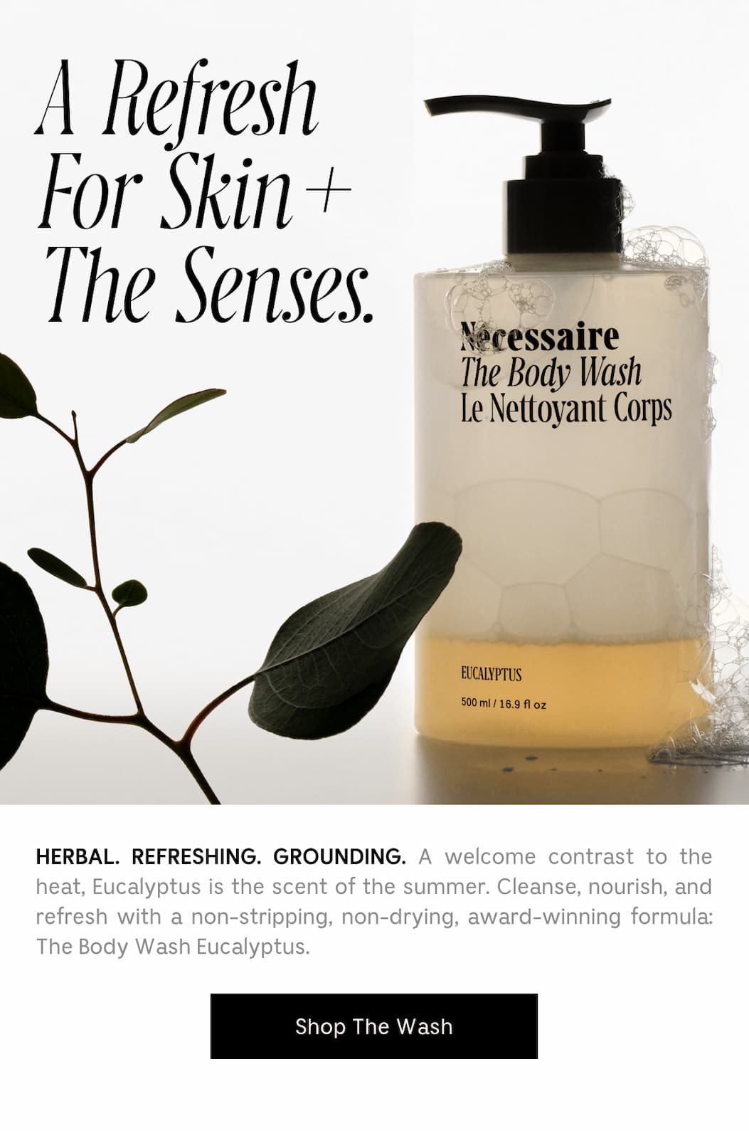 HERBAL. REFRESHING. GROUNDING. A welcome contrast to the heat, Eucalyptus is the scent of the summer. Cleanse, nourish, and refresh with a non-stripping, non-drying, award-winning formula: The Body Wash Eucalyptus. Shop The Wash