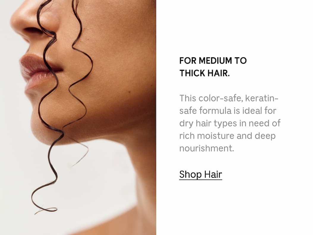 FOR MEDIUM TO THICK HAIR. This color-safe, keratin-safe formula isideal for dry hair types in need of rich moisture and deep nourishment. [ Shop Hair ]