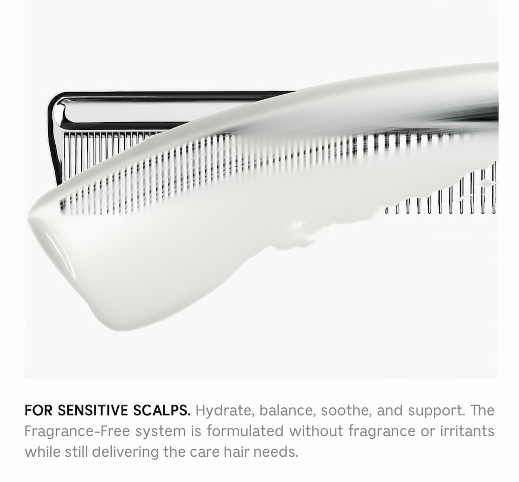For sensitive scalps. Hydrate, balance, soothe, and support. The Fragrance-Free system is formulated without fragrance or irritants while still delivering the care hair needs.