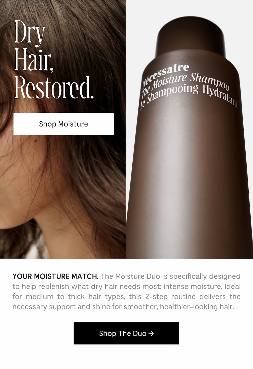 YOUR MOISTURE MATCH. The Moisture Duo is specifically designed to help replenish what dry hair needs most: intense moisture. Ideal for medium to thick hair types, this 2-step routine delivers the necessary support and shine for smoother, healthier-looking hair. [ Shop The Duo ]