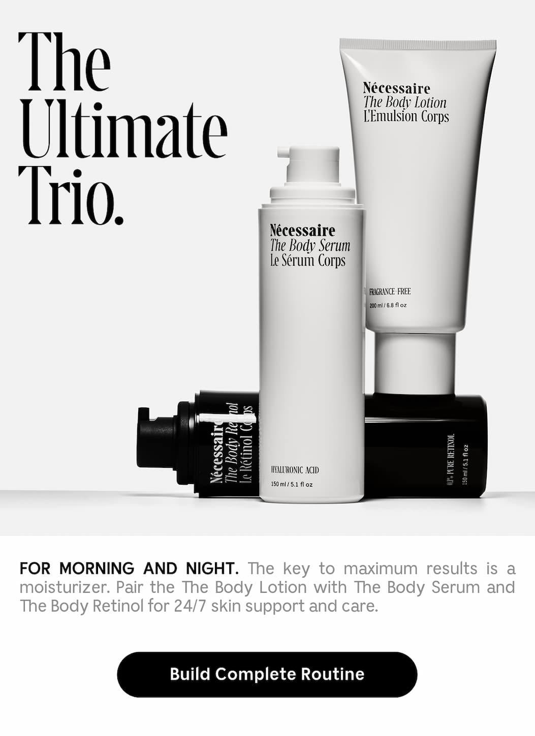 The Ultimate Trio. For Morning And Night. The key to maximum results is a moisturizer. Pair The Body Lotion with The Body Serum and The Body Retinol for 24/7 skin support and care. Build Complete Routine