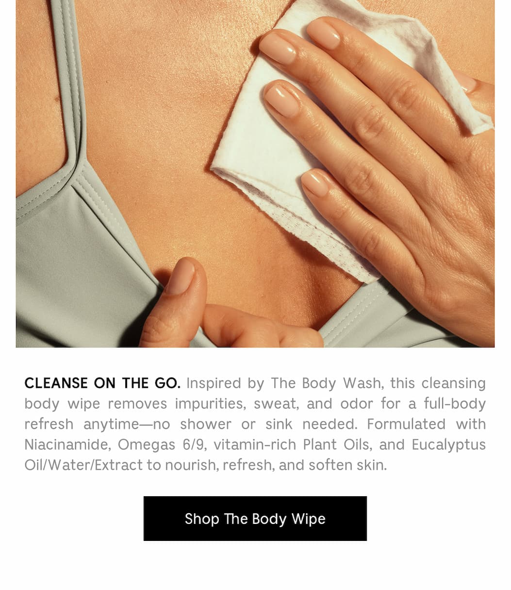 CLEANSE ON THE GO. Inspired by The Body Wash, this cleansing body wipe removes impurities, sweat, and odor for a full-body refresh anytime - no shower or sink needed. Formulated with Niacinamide, Omegas 6/9, vitamin-rich Plant Oils, and Eucalyptus Oil/Water/Extract to nourish, refresh, and soften skin. A hot-weather essential to throw in your bag. Shop The Body Wipe