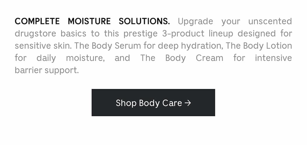 COMPLETE MOISTURE SOLUTIONS. Upgrade your unscented drugstore basics to this prestige 3-product lineup designed for sensitive skin. The Body Serum for deep hydration, The Body Lotion for daily moisture, and The Body Cream for intensive barrier support. Shop Body Care