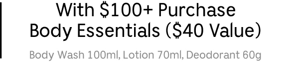 With $100+ Purchase — Body Essentials ($40 Value) — Body Wash 100ml, Lotion 70ml, Deodorant 60g