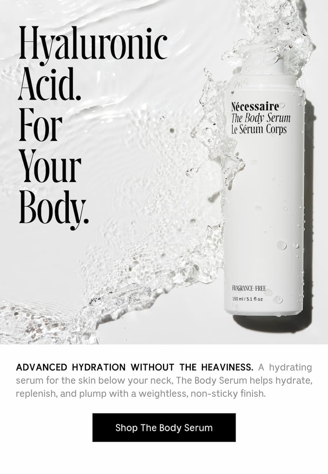 Hyaluronic Acid, For your body. Advanced hydration without the heaviness. A hydrating serum for the skin below your neck, The Body Serum helps hydrate, replenish, and plump with a weightless, non-sticky finish. Shop The Body Serum.