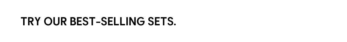 TRY OUR BEST-SELLING SETS.