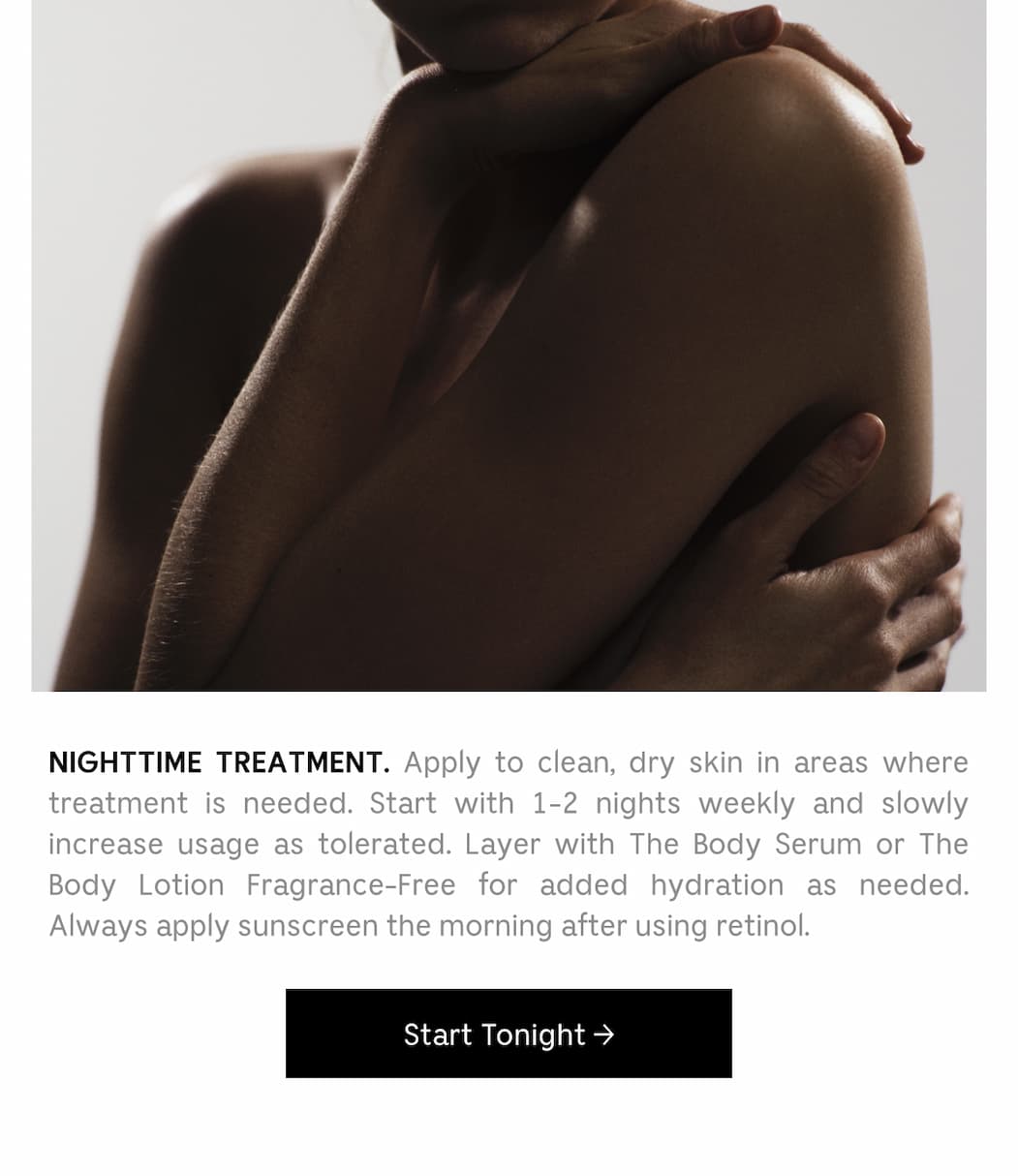 NIGHTTIME TREATMENT. Apply to clean, dry skin in areas where treatment is needed Start with 1-2 nights weekly and slowly increase usage as tolerated. Layer with The Body Serum or The Body Lotion Fragrance-Free for added hydration as needed. Always apply sunscreen the morning after using retinol. [.Start Tonight ]