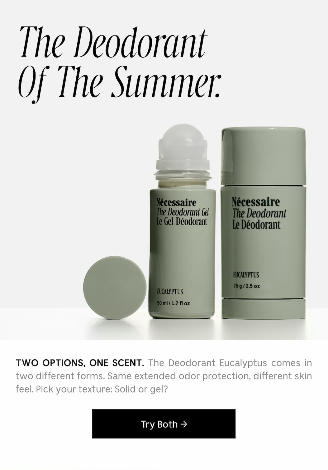 TWO OPTIONS, ONE SCENT. The Deodorant Eucalyptus comes in two different forms. Same extended odor protection, different skin feel. Pick your texture: Solid or gel? [ Try Both ]
