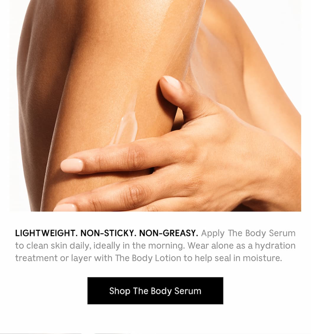 LIGHTWEIGHT. NON-STICKY. NON-GREASY. Apply The Body Serum to clean skin daily, ideally in the morning. Wear alone as a hydration treatment or layer with The Body Lotion to help seal in moisture. [ Shop The Body Serum ]
