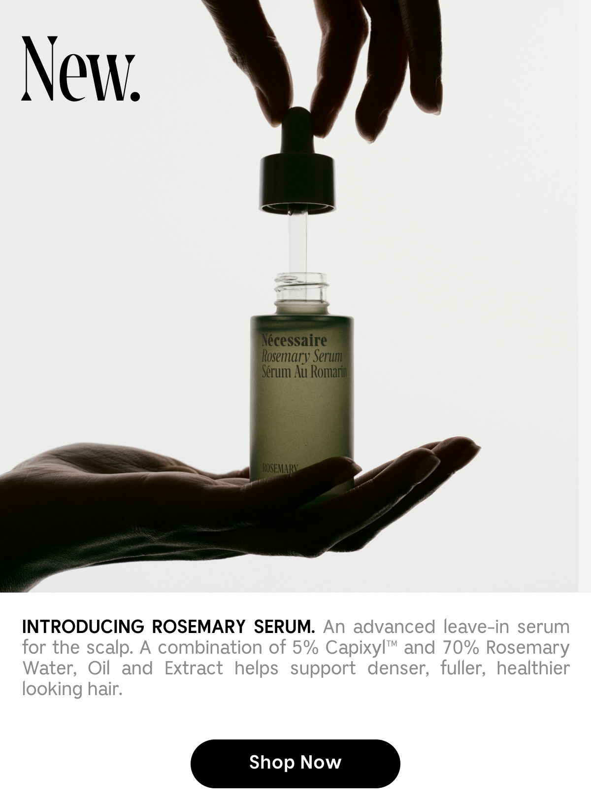 Introducing Rosemary Serum. An advanced leave-in serum for the scalp. A combination of 5% Capixyl and 70% Rosemary Water, oil and Extract helps support denser, fuller, healthier looking hair.