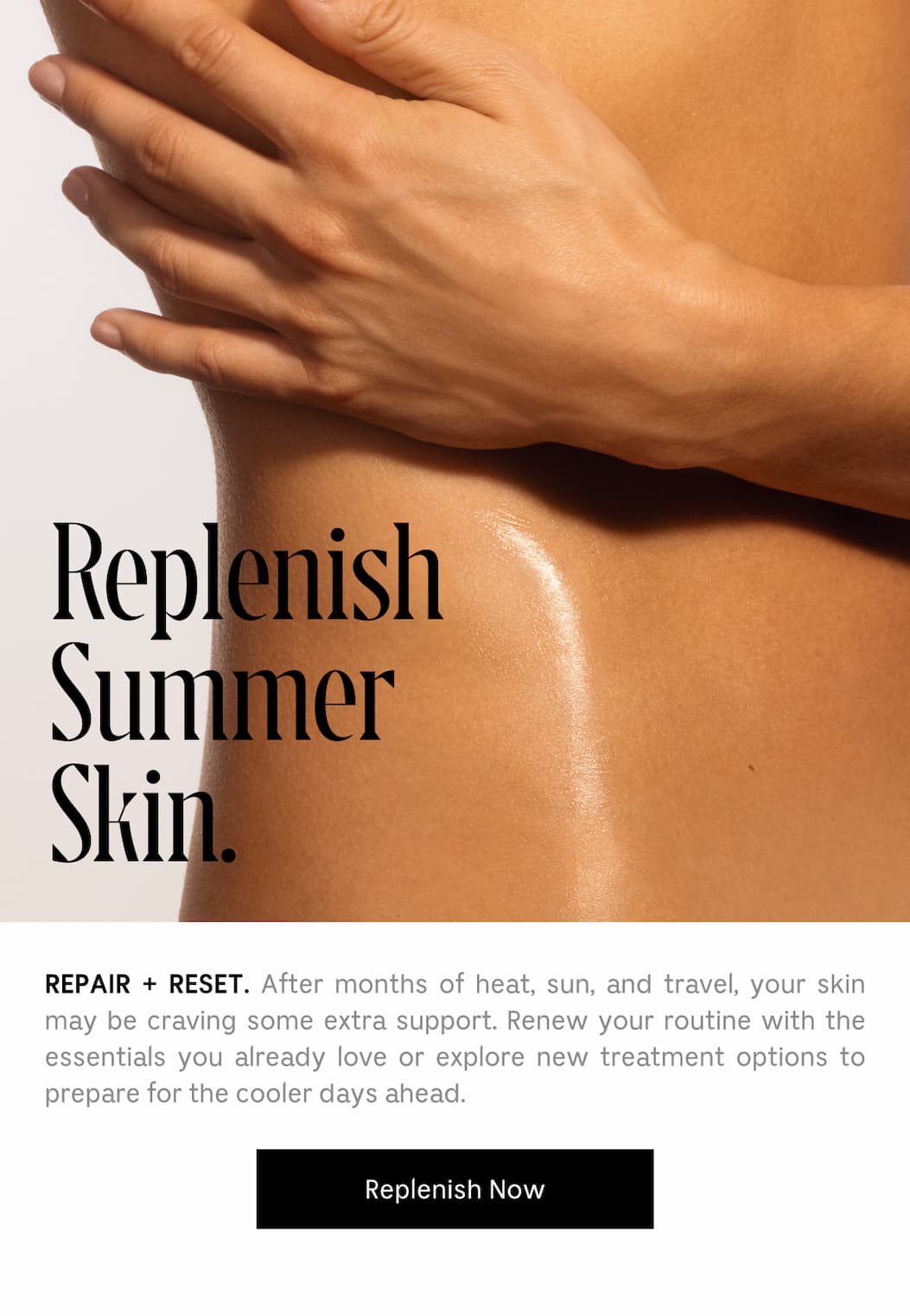 REPAIR + RESET. After months of heat, sun, and travel, your skin may be craving some extra support. Renew your routine with the essentials you already love or explore new tratment options to prepare for the cooler days ahead. | Replenish Now
