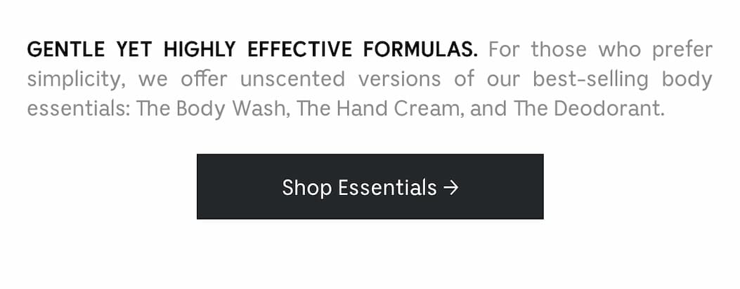 GENTLE YET HIGHLY EFFECTIVE FORMULAS. For those who prefer simplicity, we offer unscented versions of our best-selling body essentials: The Body Wash, The Hand Cream, and The Deodorant. Shop Essentials