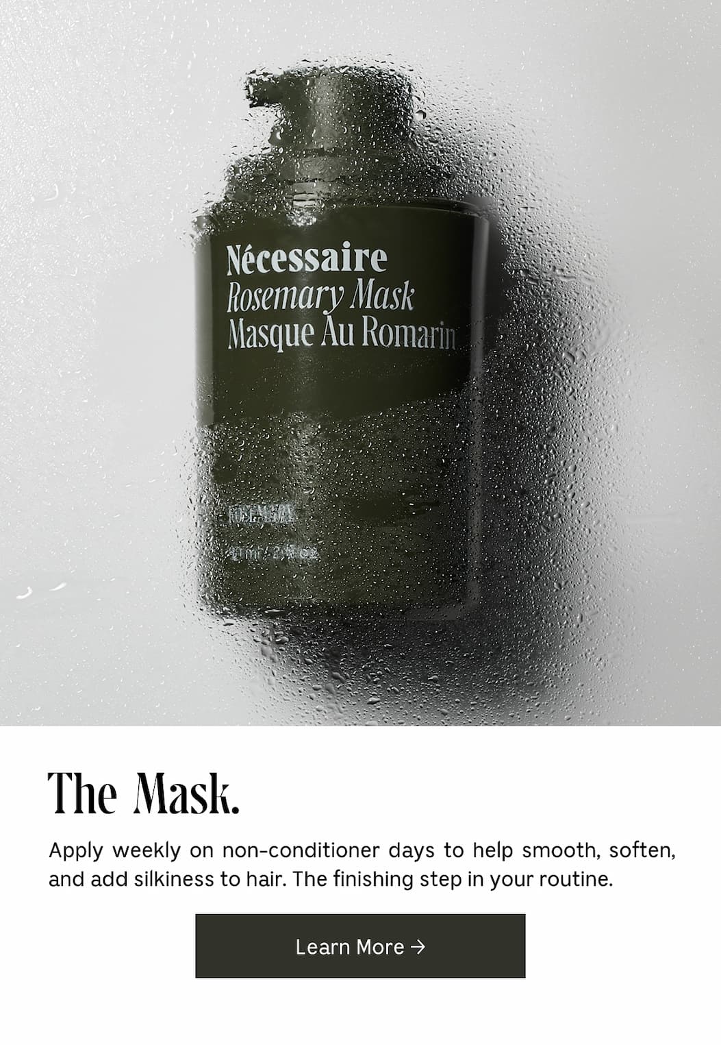 The Mask. Apply weekly on non-conditioner days to help smooth, soften, and add silkiness to hair. The finishing step in your routine. Learn More