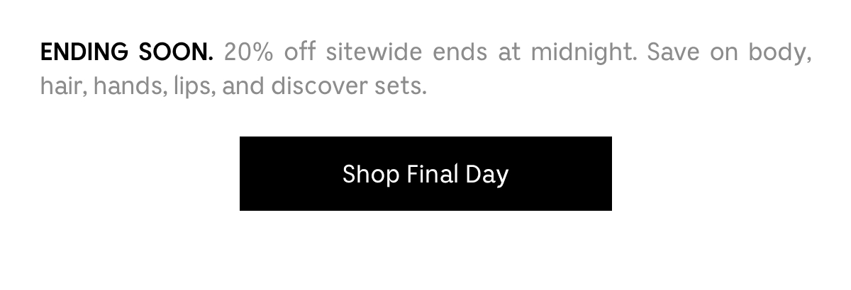 ENDING SOON. 20% off sitewide ends at midnight. Save on body, hair, hands, lips, and discovery sets. Shop Final Day