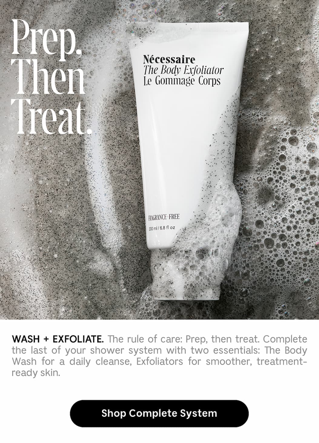 WASH + EXFOLIATE. The rule of care: Prep, then treat. Complete the last of your shower system with two essentials: The Body Wash for a daily cleanse, Exfoliators for smoother, treatment-ready skin. Shop Complete System