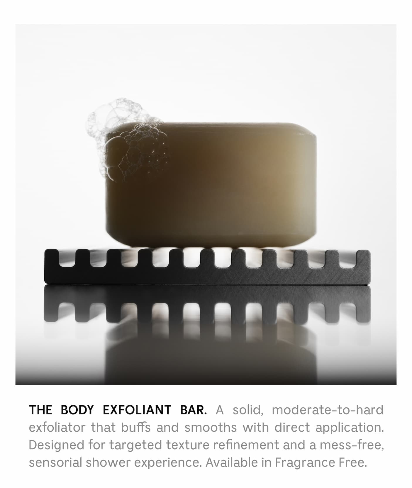 THE BODY EXFOLIANT BAR.  A solid, moderate-to-hard exfoliator that buffs and smooths with direct application. Designed for targeted texture refinement and a mess-free, sensorial shower experience. Available in Fragrance Free.