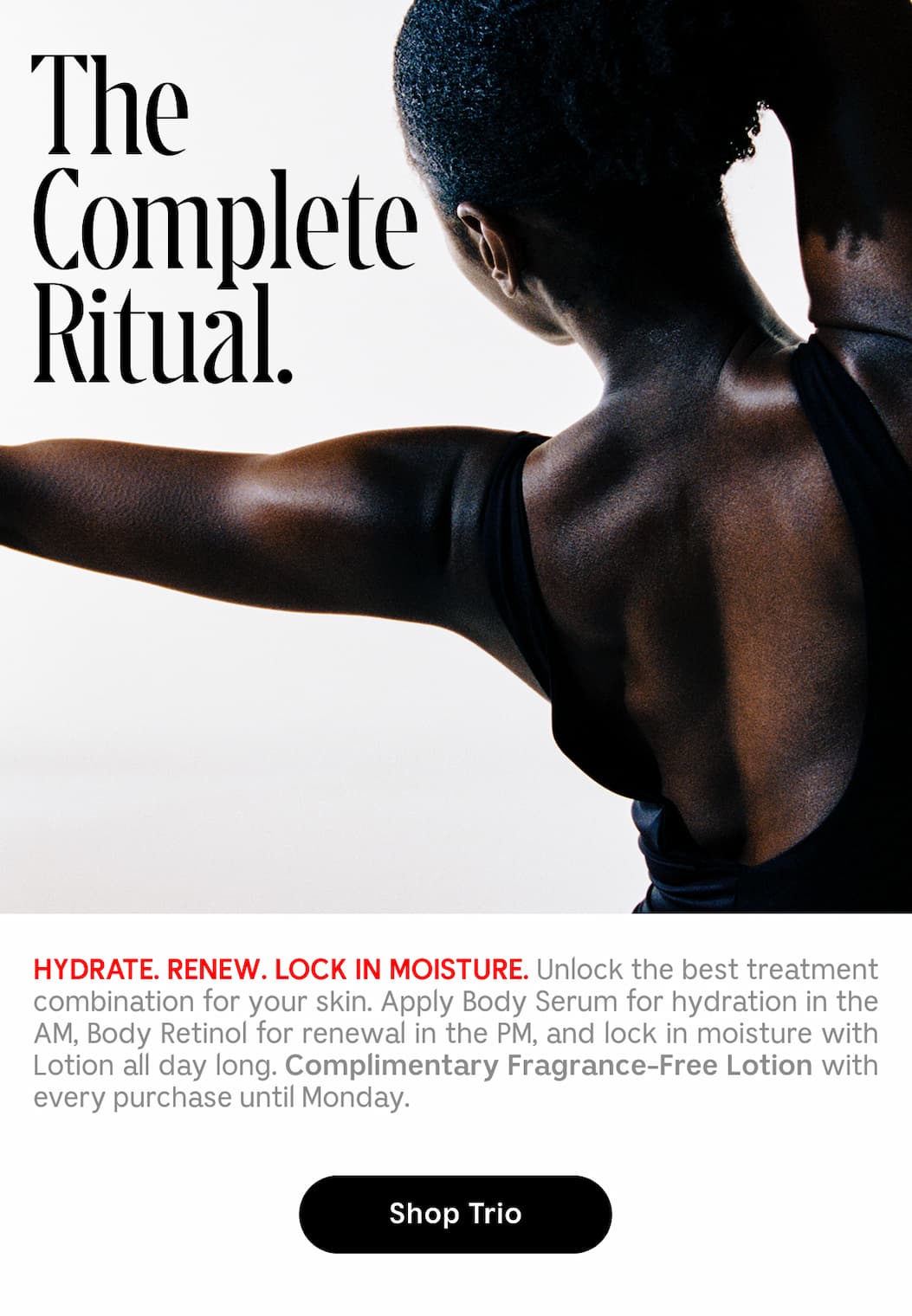 HYDRATE. RENEW. LOCK IN MOISTURE. Unlock the best treatment combination for your skin. Apply Body Serum for hydration in the AM, Body Retinol for renewal an the PM, and lock in moisture with Lotion all day long. Complementary Fragrance-Free Lotion with every purchase until Sunday | Shop Trio